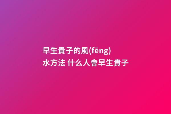 早生貴子的風(fēng)水方法 什么人會早生貴子